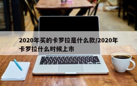 2020年买的卡罗拉是什么款/2020年卡罗拉什么时候上市